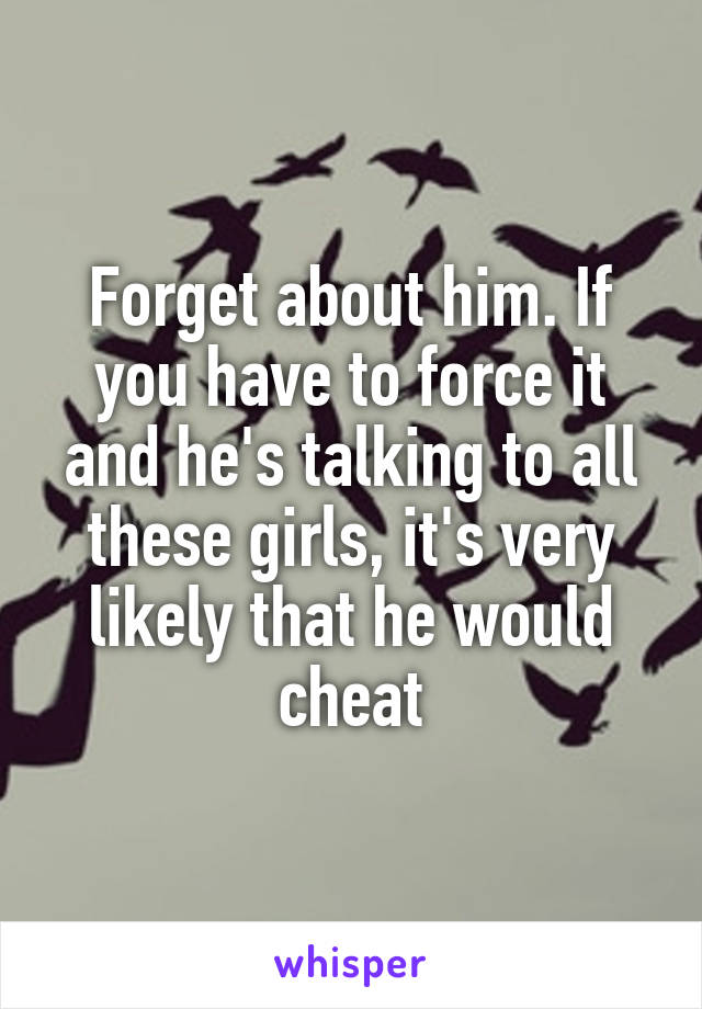 Forget about him. If you have to force it and he's talking to all these girls, it's very likely that he would cheat