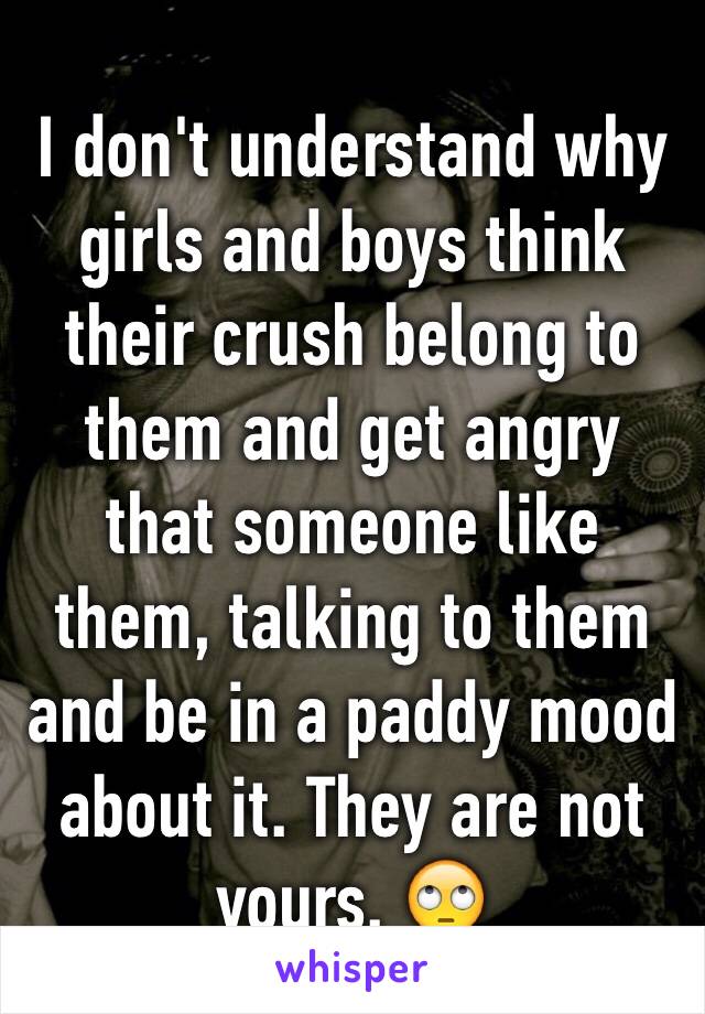 I don't understand why girls and boys think their crush belong to them and get angry that someone like them, talking to them and be in a paddy mood about it. They are not yours. 🙄