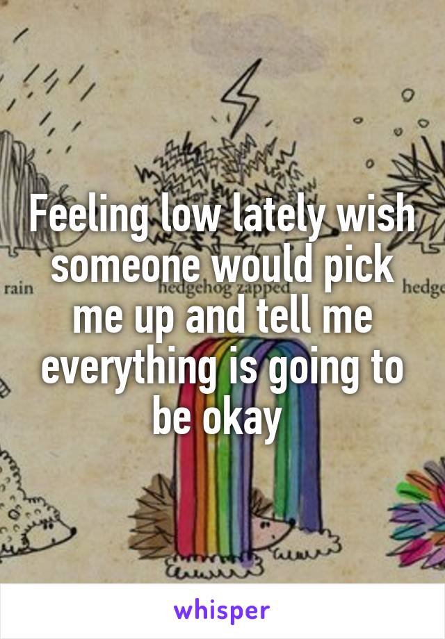 Feeling low lately wish someone would pick me up and tell me everything is going to be okay 