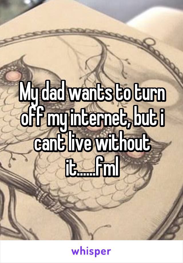 My dad wants to turn off my internet, but i cant live without it......fml