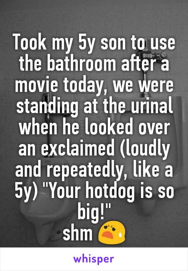 Took my 5y son to use the bathroom after a movie today, we were standing at the urinal when he looked over an exclaimed (loudly and repeatedly, like a 5y) "Your hotdog is so big!"
shm 😧