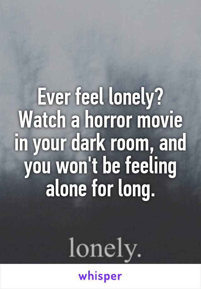 Ever feel lonely? Watch a horror movie in your dark room, and you won't be feeling alone for long.