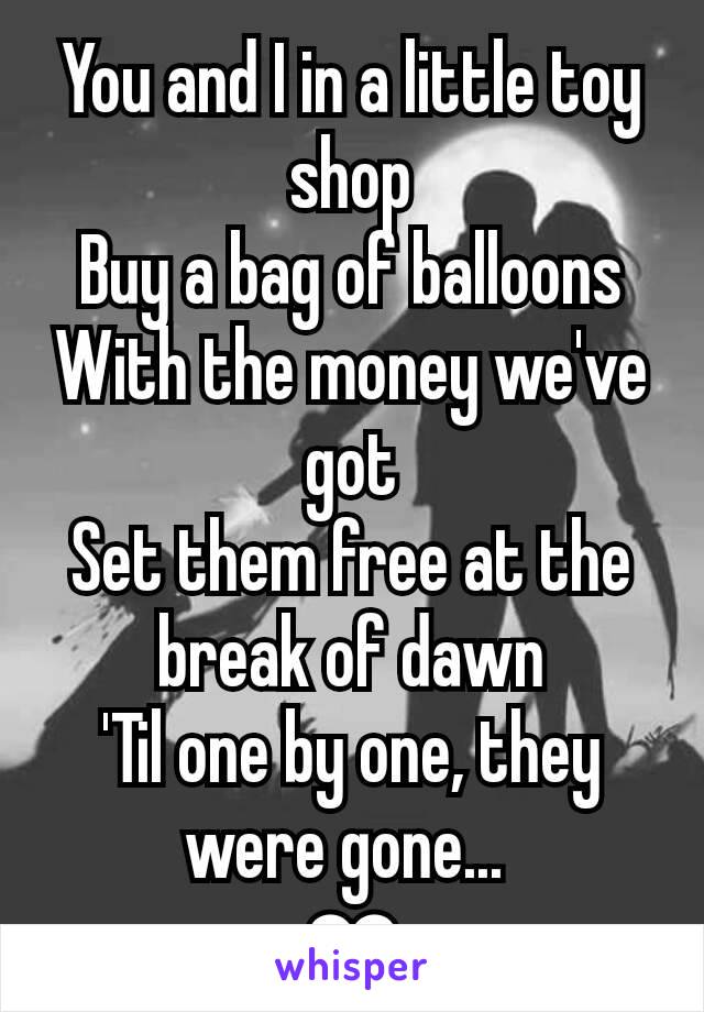 You and I in a little toy shop
Buy a bag of balloons
With the money we've got
Set them free at the break of dawn
'Til one by one, they were gone... 
❤