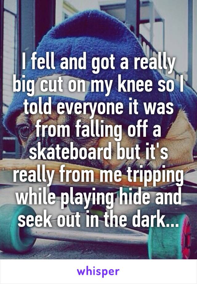 I fell and got a really big cut on my knee so I told everyone it was from falling off a skateboard but it's really from me tripping while playing hide and seek out in the dark...