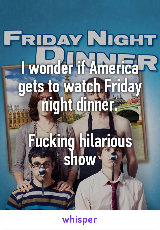 I wonder if America gets to watch Friday night dinner.

Fucking hilarious show