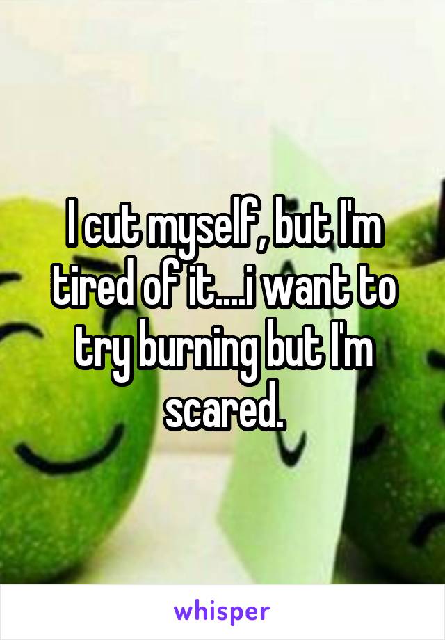 I cut myself, but I'm tired of it....i want to try burning but I'm scared.