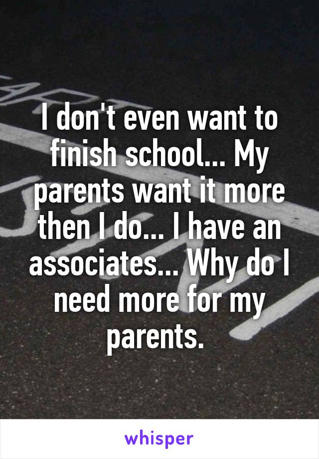 I don't even want to finish school... My parents want it more then I do... I have an associates... Why do I need more for my parents. 
