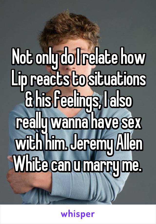 Not only do I relate how Lip reacts to situations & his feelings, I also really wanna have sex with him. Jeremy Allen White can u marry me. 