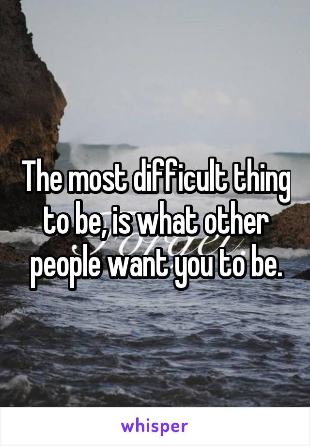 The most difficult thing to be, is what other people want you to be.