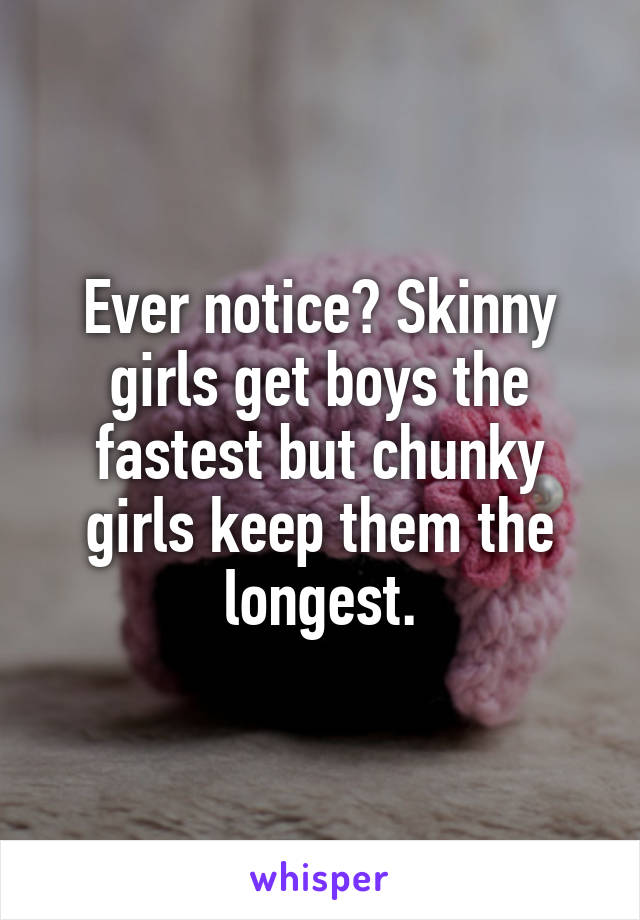 Ever notice? Skinny girls get boys the fastest but chunky girls keep them the longest.