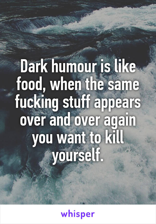 Dark humour is like food, when the same fucking stuff appears over and over again you want to kill yourself.