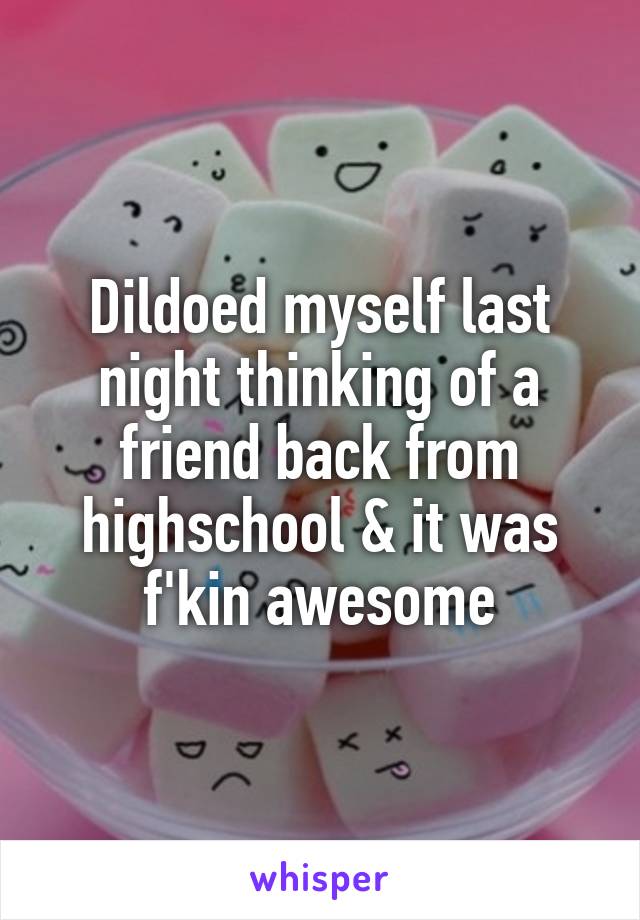 Dildoed myself last night thinking of a friend back from highschool & it was f'kin awesome