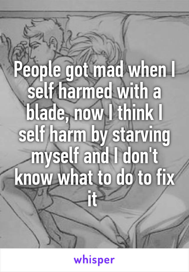 People got mad when I self harmed with a blade, now I think I self harm by starving myself and I don't know what to do to fix it 