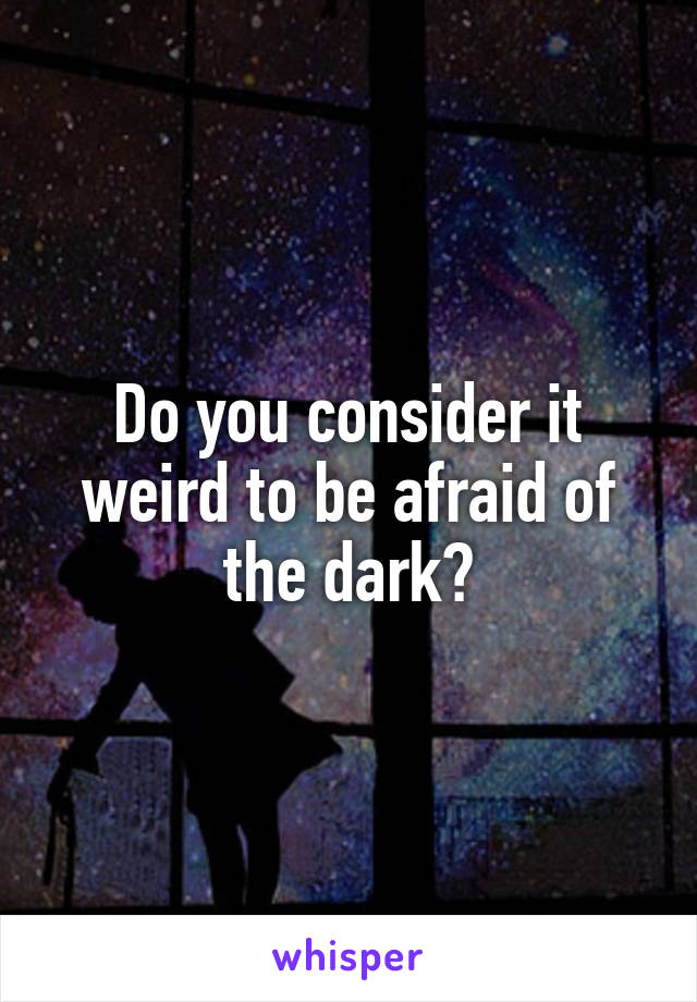 Do you consider it weird to be afraid of the dark?