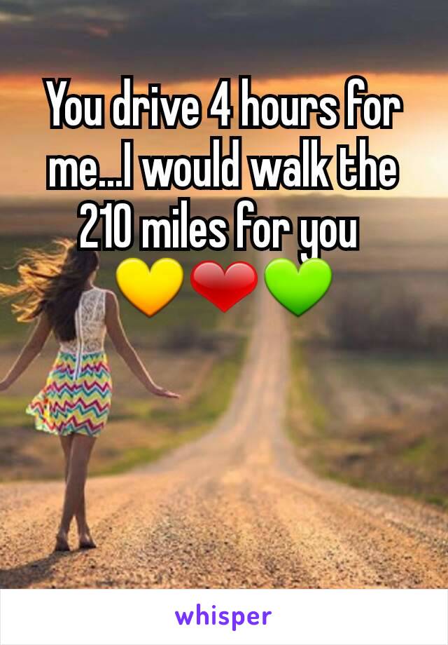 You drive 4 hours for me...I would walk the 210 miles for you 
💛❤💚