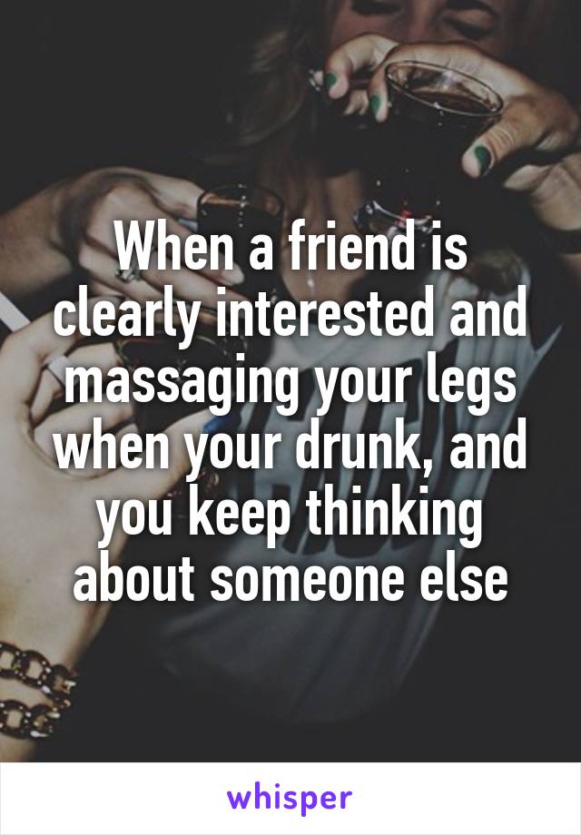 When a friend is clearly interested and massaging your legs when your drunk, and you keep thinking about someone else