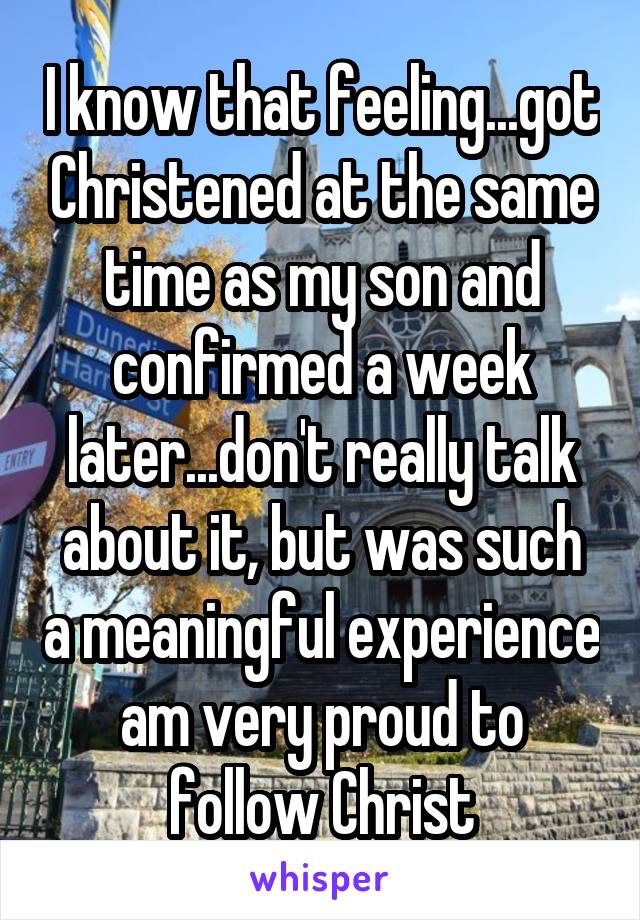 I know that feeling...got Christened at the same time as my son and confirmed a week later...don't really talk about it, but was such a meaningful experience am very proud to follow Christ