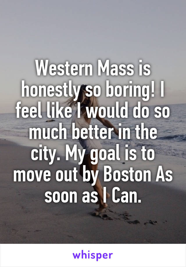 Western Mass is honestly so boring! I feel like I would do so much better in the city. My goal is to move out by Boston As soon as I Can.