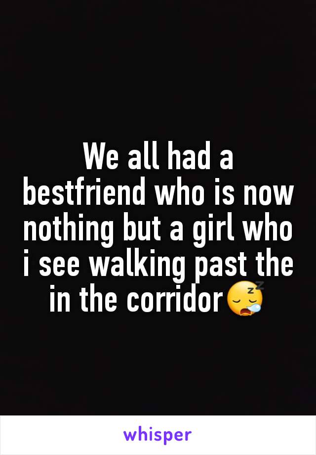 We all had a bestfriend who is now nothing but a girl who i see walking past the in the corridor😪