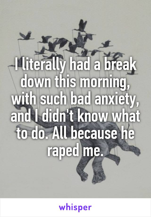 I literally had a break down this morning, with such bad anxiety, and I didn't know what to do. All because he raped me.