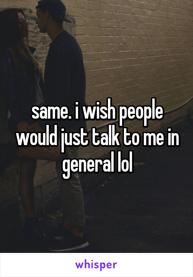 same. i wish people would just talk to me in general lol