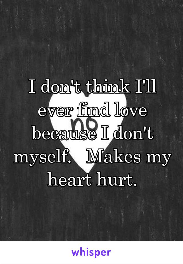 I don't think I'll ever find love because I don't myself.   Makes my heart hurt.