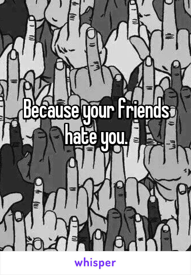 Because your friends hate you.
