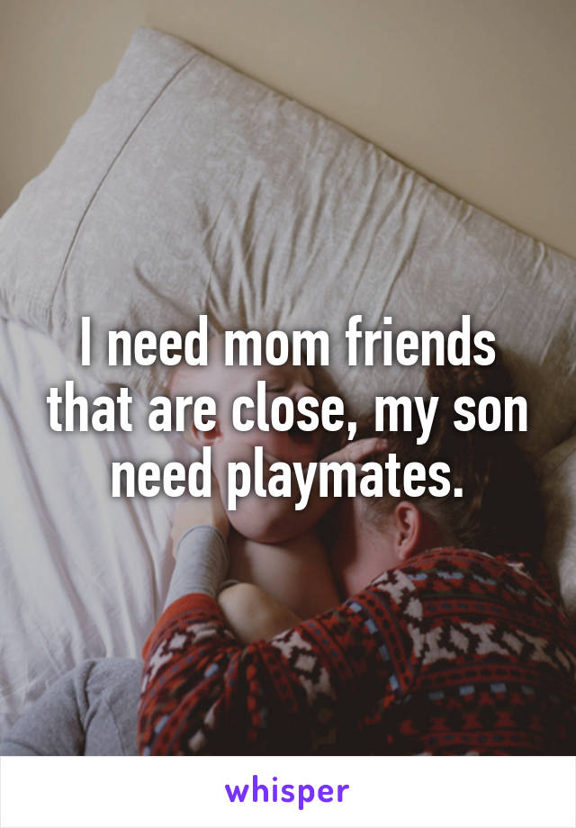 I need mom friends that are close, my son need playmates.