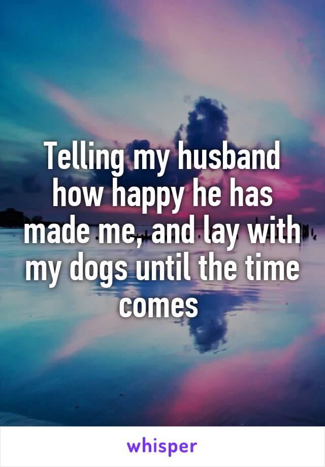 Telling my husband how happy he has made me, and lay with my dogs until the time comes 