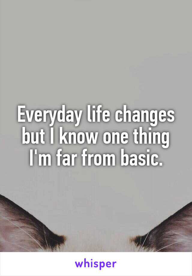 Everyday life changes but I know one thing I'm far from basic.