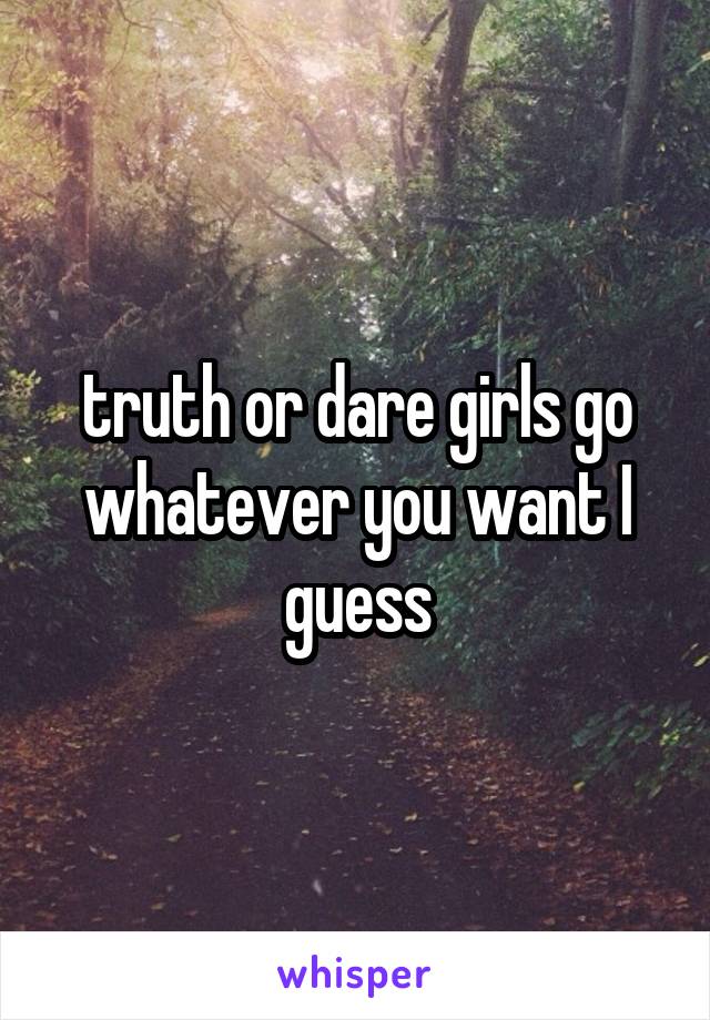 truth or dare girls go whatever you want I guess