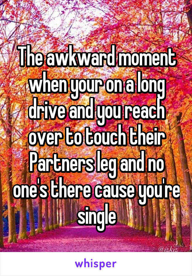 The awkward moment when your on a long drive and you reach over to touch their Partners leg and no one's there cause you're single