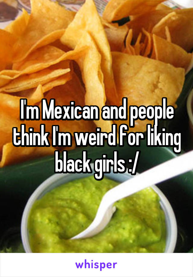 I'm Mexican and people think I'm weird for liking black girls :/