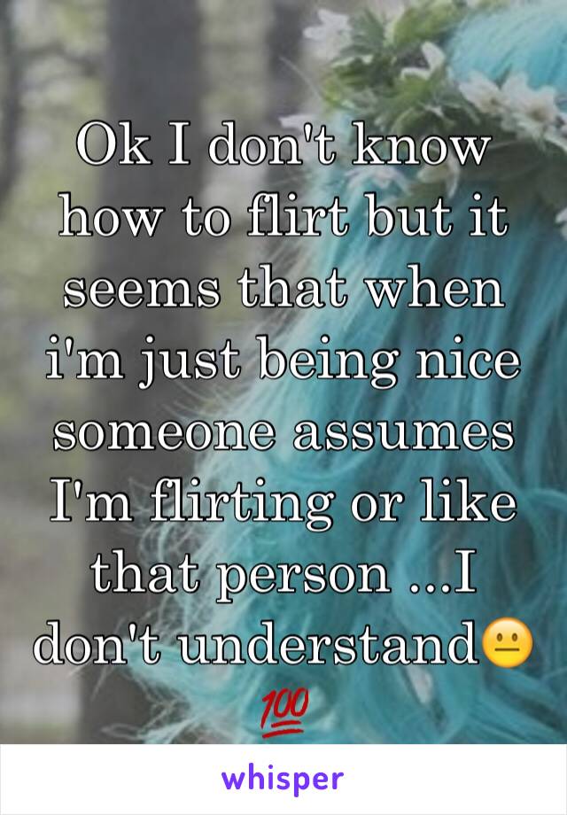 Ok I don't know how to flirt but it seems that when i'm just being nice someone assumes I'm flirting or like that person ...I don't understand😐💯
