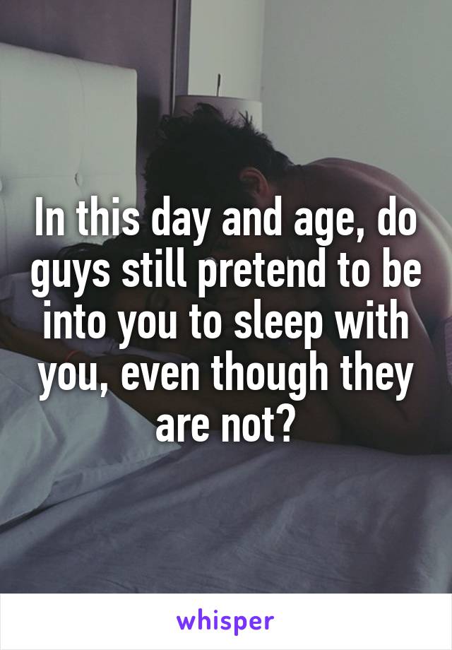 In this day and age, do guys still pretend to be into you to sleep with you, even though they are not?