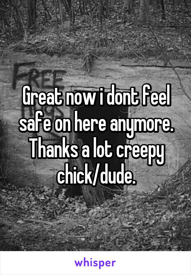 Great now i dont feel safe on here anymore. Thanks a lot creepy chick/dude.