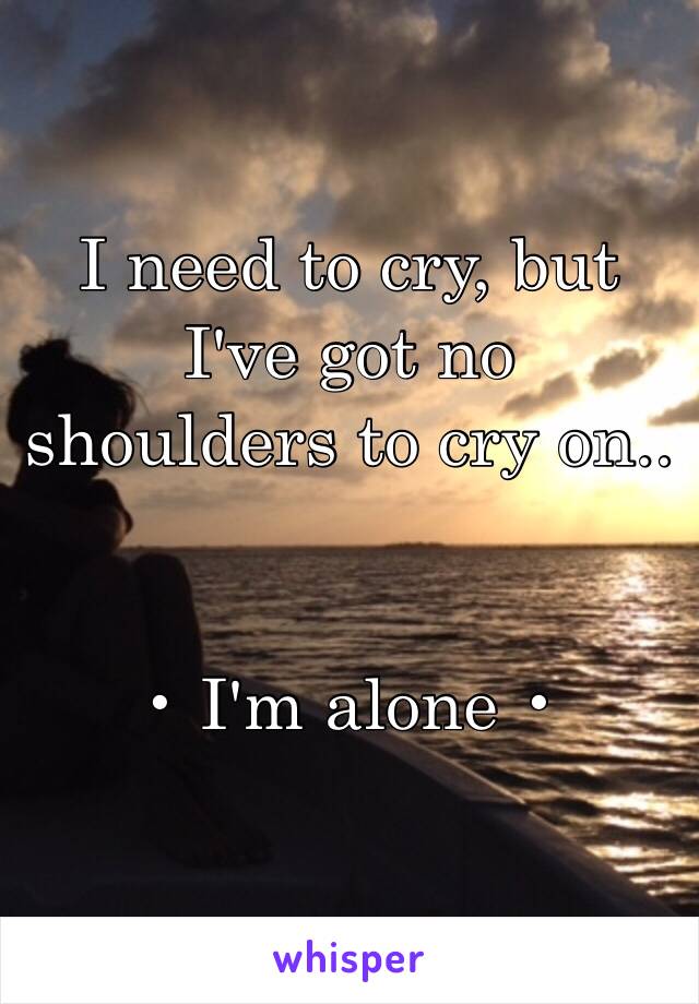I need to cry, but I've got no shoulders to cry on..


• I'm alone •