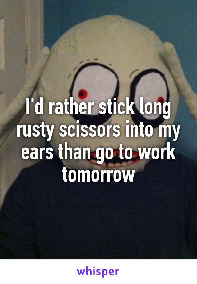 I'd rather stick long rusty scissors into my ears than go to work tomorrow