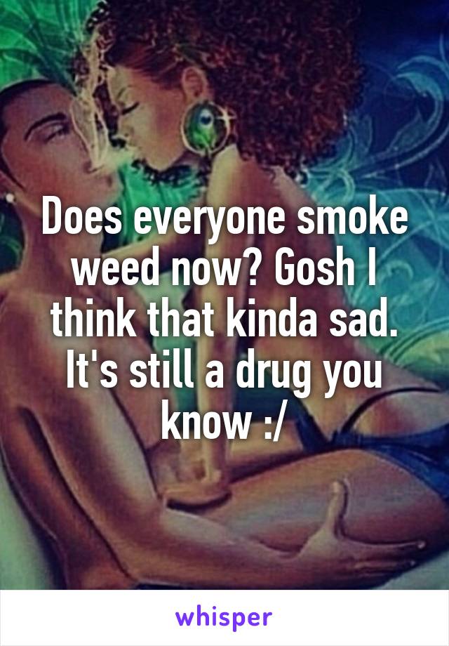 Does everyone smoke weed now? Gosh I think that kinda sad. It's still a drug you know :/
