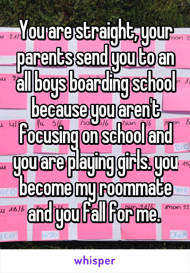 You are straight, your parents send you to an all boys boarding school because you aren't focusing on school and you are playing girls. you become my roommate and you fall for me. 
