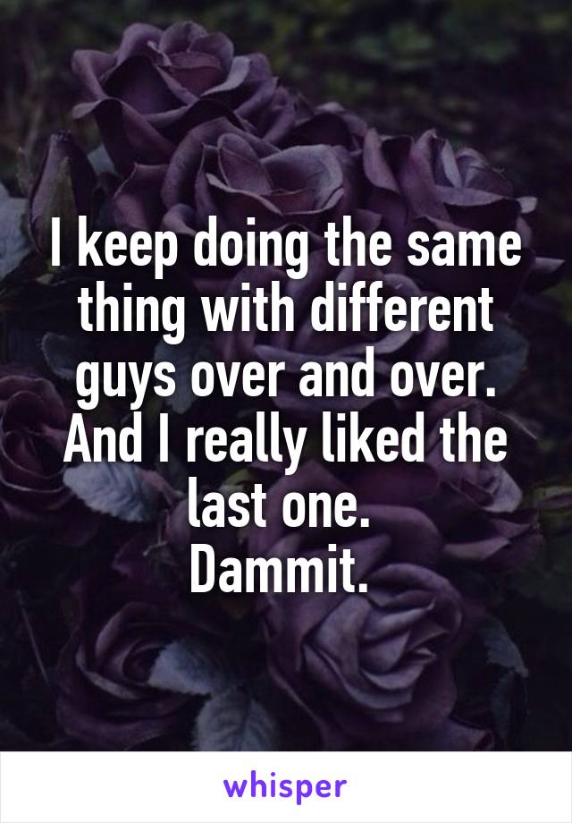 I keep doing the same thing with different guys over and over. And I really liked the last one. 
Dammit. 