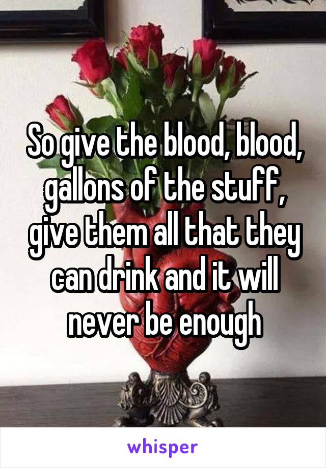 So give the blood, blood, gallons of the stuff, give them all that they can drink and it will never be enough