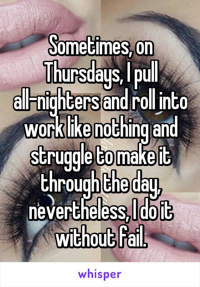 Sometimes, on Thursdays, I pull all-nighters and roll into work like nothing and struggle to make it through the day, nevertheless, I do it without fail.