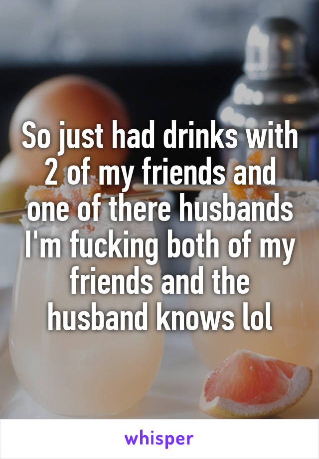 So just had drinks with 2 of my friends and one of there husbands I'm fucking both of my friends and the husband knows lol