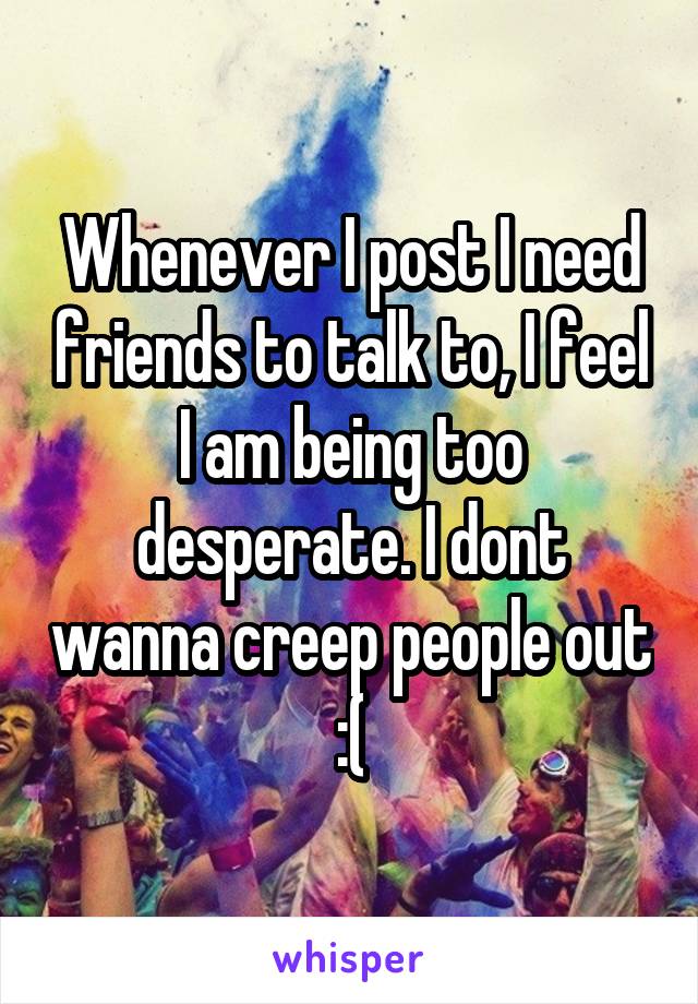 Whenever I post I need friends to talk to, I feel I am being too desperate. I dont wanna creep people out :(