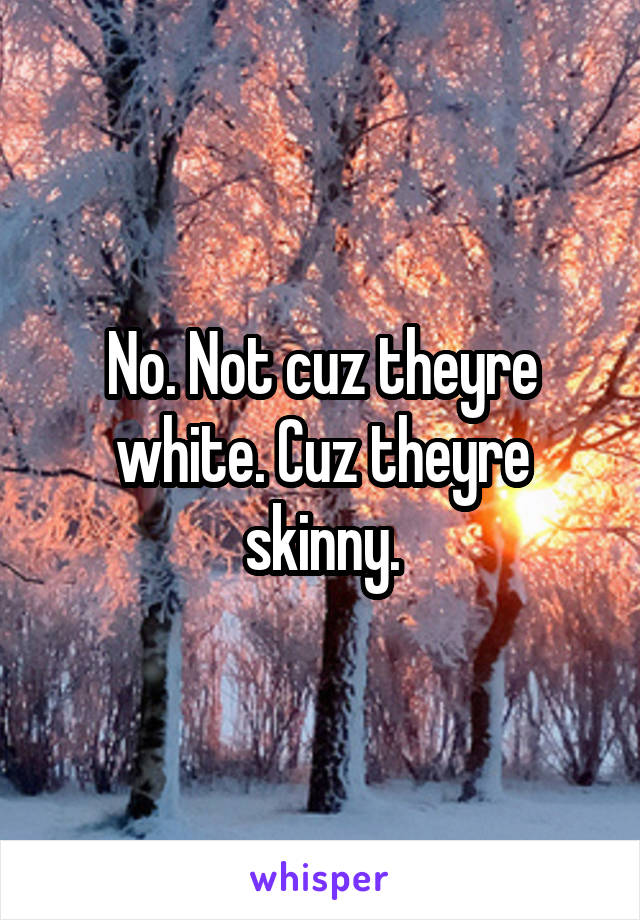 No. Not cuz theyre white. Cuz theyre skinny.