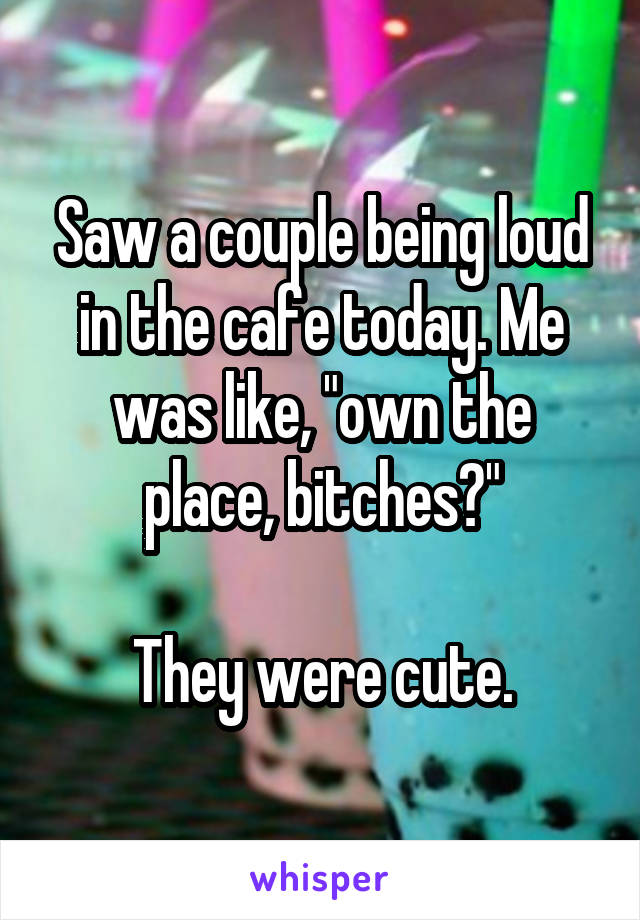 Saw a couple being loud in the cafe today. Me was like, "own the place, bitches?"

They were cute.