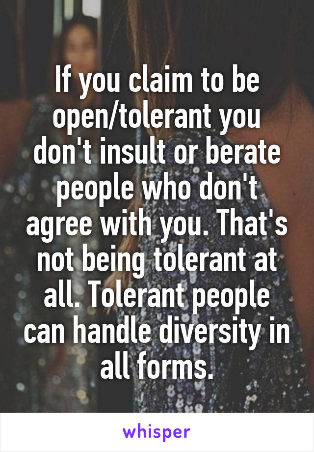 If you claim to be open/tolerant you don't insult or berate people who don't agree with you. That's not being tolerant at all. Tolerant people can handle diversity in all forms.