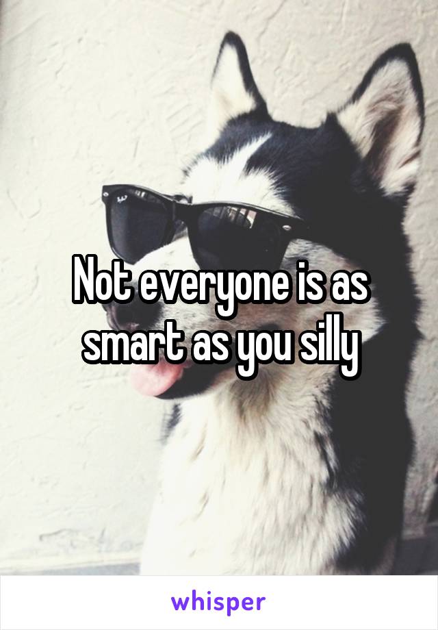 Not everyone is as smart as you silly