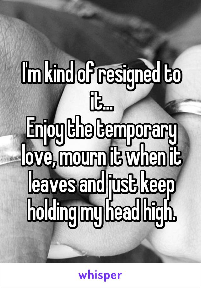 I'm kind of resigned to it...
Enjoy the temporary love, mourn it when it leaves and just keep holding my head high.